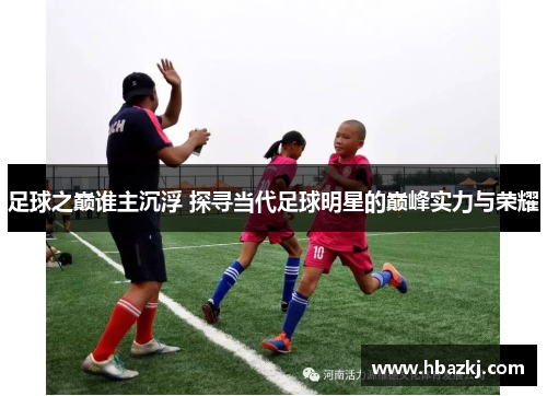 足球之巅谁主沉浮 探寻当代足球明星的巅峰实力与荣耀
