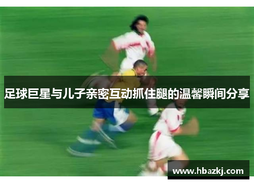 足球巨星与儿子亲密互动抓住腿的温馨瞬间分享