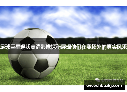 足球巨星现状高清影像探秘展现他们在赛场外的真实风采