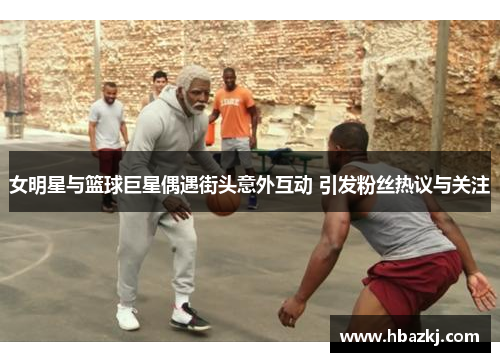 女明星与篮球巨星偶遇街头意外互动 引发粉丝热议与关注
