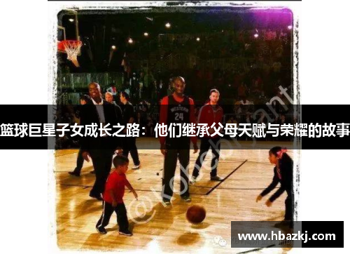 篮球巨星子女成长之路：他们继承父母天赋与荣耀的故事