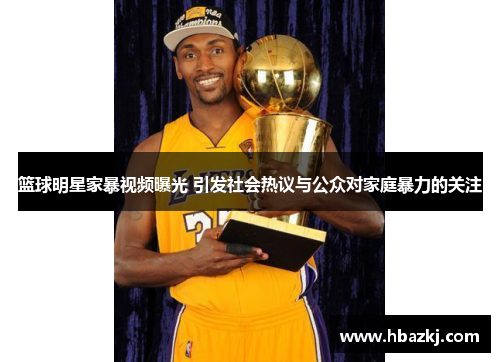 篮球明星家暴视频曝光 引发社会热议与公众对家庭暴力的关注