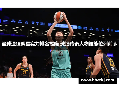 篮球退役明星实力排名揭晓 球场传奇人物谁能位列前茅